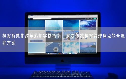 档案智慧化改革落地实操指南:解决传统档案管理痛点的全流程方案