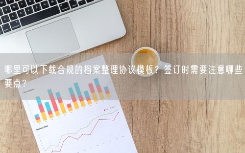 哪里可以下载合规的档案整理协议模板？签订时需要注意哪些要点？