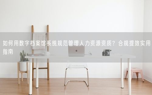 如何用数字档案馆系统规范管理人力资源资质？合规提效实用指南