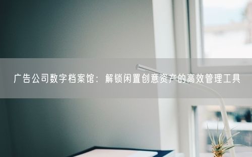广告公司数字档案馆:解锁闲置创意资产的高效管理工具