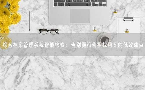 综合档案管理系统智能检索：告别翻箱倒柜找档案的低效痛点