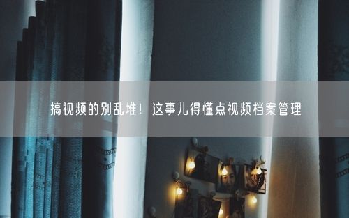 搞视频的别乱堆!这事儿得懂点视频档案管理