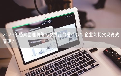 2026年档案整理精细化发展趋势是什么？企业如何实现高效管理？