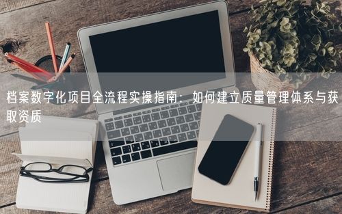 档案数字化项目全流程实操指南：如何建立质量管理体系与获取资质