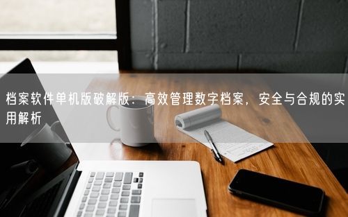 档案软件单机版破解版:高效管理数字档案,安全与合规的实用解析