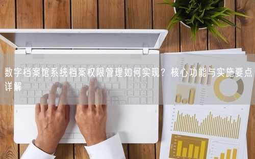 数字档案馆系统档案权限管理如何实现？核心功能与实施要点详解