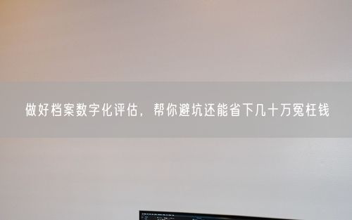 做好档案数字化评估，帮你避坑还能省下几十万冤枉钱