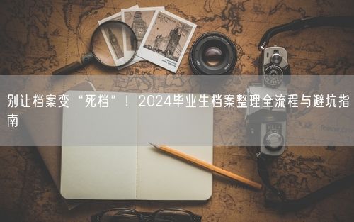 别让档案变“死档”！2024毕业生档案整理全流程与避坑指南