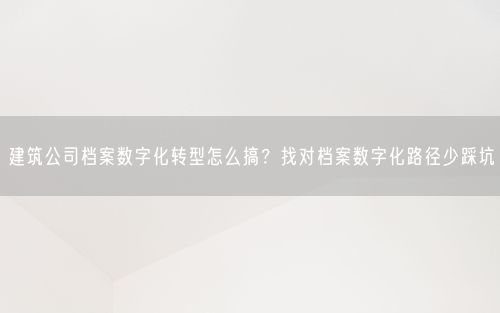 建筑公司档案数字化转型怎么搞？找对档案数字化路径少踩坑