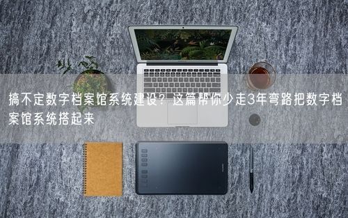 搞不定数字档案馆系统建设?这篇帮你少走3年弯路把数字档案馆系统搭起来