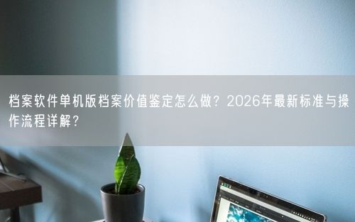 档案软件单机版档案价值鉴定怎么做？2026年最新标准与操作流程详解？