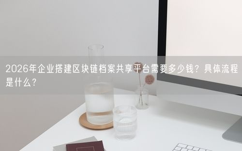 2026年企业搭建区块链档案共享平台需要多少钱？具体流程是什么？