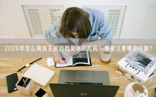 2026年怎么挑选正规的档案培训机构？需要注意哪些问题？
