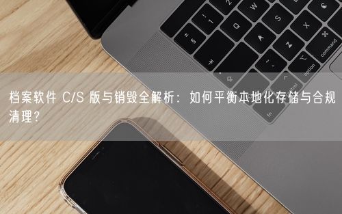 档案软件 C/S 版与销毁全解析：如何平衡本地化存储与合规清理？