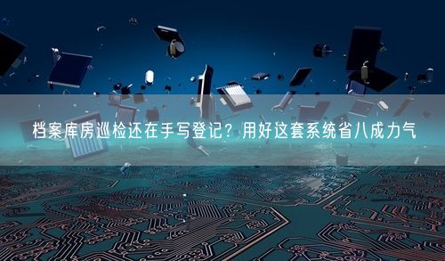 档案库房巡检还在手写登记？用好这套系统省八成力气