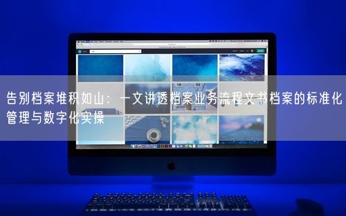 告别档案堆积如山：一文讲透档案业务流程文书档案的标准化管理与数字化实操