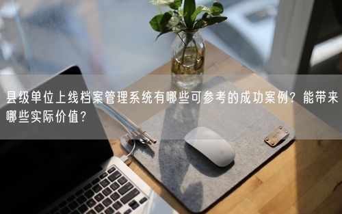 县级单位上线档案管理系统有哪些可参考的成功案例？能带来哪些实际价值？