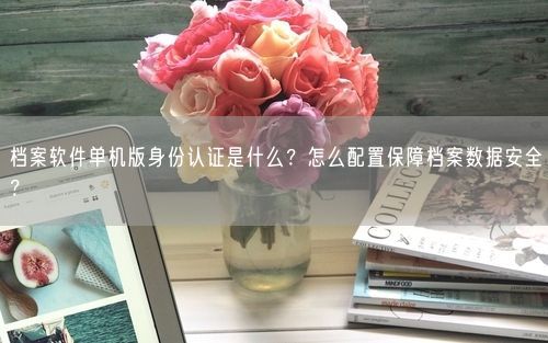 档案软件单机版身份认证是什么？怎么配置保障档案数据安全？