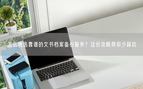 怎么挑选靠谱的文书档案备份服务？这份攻略帮你少踩坑