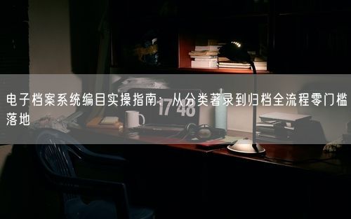 电子档案系统编目实操指南：从分类著录到归档全流程零门槛落地