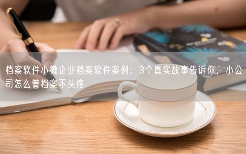 档案软件小微企业档案软件案例：3个真实故事告诉你，小公司怎么管档案不头疼