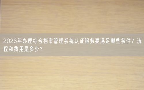 2026年办理综合档案管理系统认证服务要满足哪些条件？流程和费用是多少？