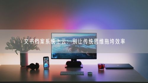 文书档案系统上云:别让传统思维拖垮效率