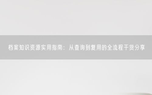 档案知识资源实用指南：从查询到复用的全流程干货分享