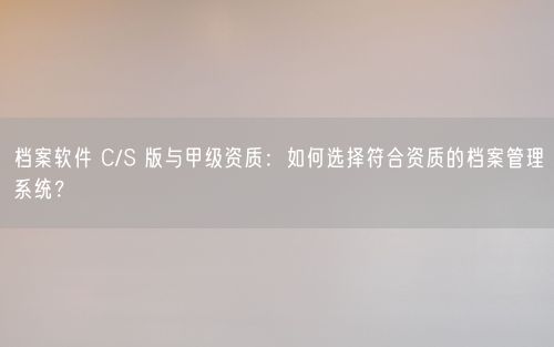 档案软件 C/S 版与甲级资质：如何选择符合资质的档案管理系统？