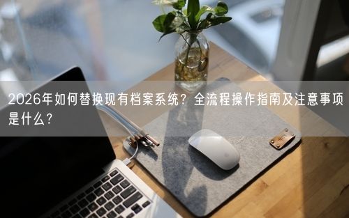 2026年如何替换现有档案系统？全流程操作指南及注意事项是什么？