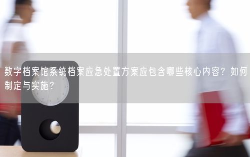 数字档案馆系统档案应急处置方案应包含哪些核心内容？如何制定与实施？
