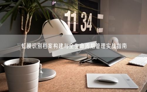 虹膜识别档案构建与全生命周期管理实战指南