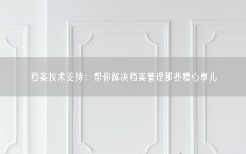 档案技术支持：帮你解决档案管理那些糟心事儿