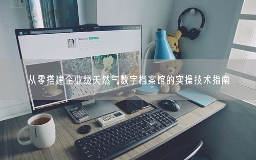 从零搭建企业级天然气数字档案馆的实操技术指南