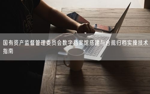国有资产监督管理委员会数字档案馆搭建与合规归档实操技术指南