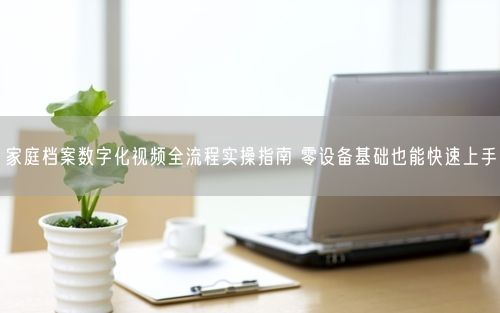 家庭档案数字化视频全流程实操指南 零设备基础也能快速上手