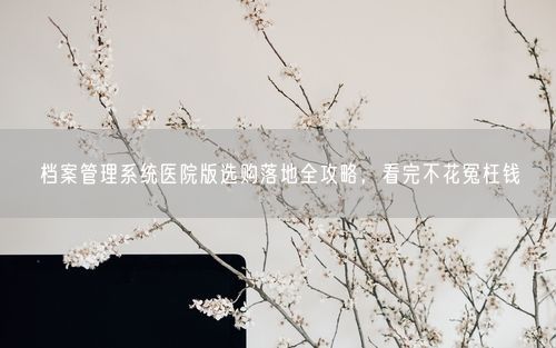 档案管理系统医院版选购落地全攻略，看完不花冤枉钱