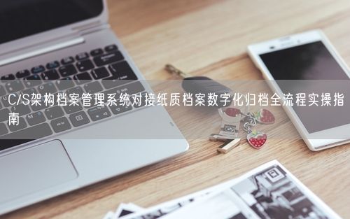 C/S架构档案管理系统对接纸质档案数字化归档全流程实操指南
