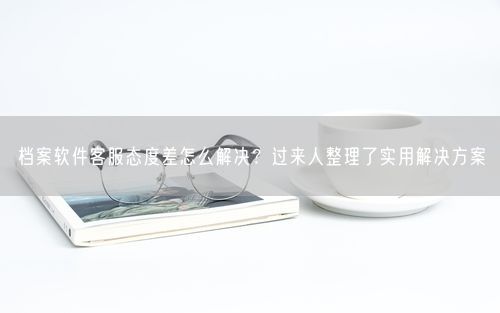 档案软件客服态度差怎么解决？过来人整理了实用解决方案