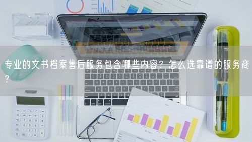 专业的文书档案售后服务包含哪些内容?怎么选靠谱的服务商?