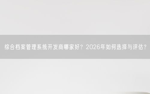 综合档案管理系统开发商哪家好？2026年如何选择与评估？