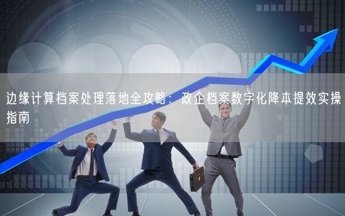 边缘计算档案处理落地全攻略:政企档案数字化降本提效实操指南