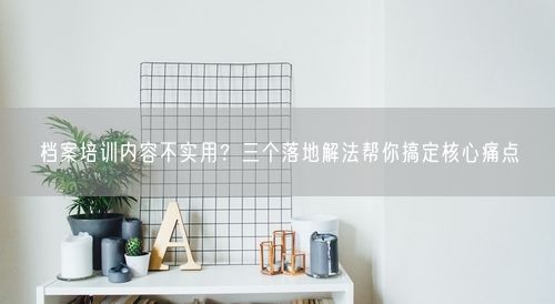 档案培训内容不实用？三个落地解法帮你搞定核心痛点
