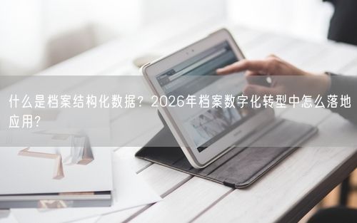 什么是档案结构化数据？2026年档案数字化转型中怎么落地应用？