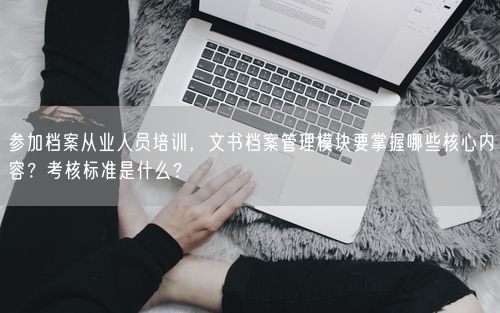 参加档案从业人员培训，文书档案管理模块要掌握哪些核心内容？考核标准是什么？