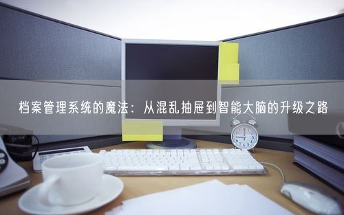 档案管理系统的魔法:从混乱抽屉到智能大脑的升级之路