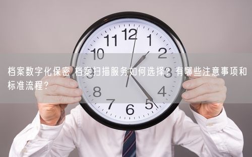 档案数字化保密 档案扫描服务如何选择？有哪些注意事项和标准流程？