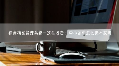 综合档案管理系统一次性收费：中小企业怎么选不踩坑