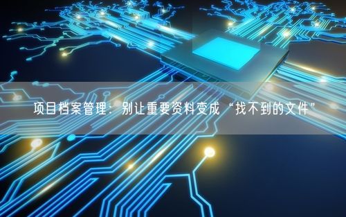 项目档案管理：别让重要资料变成“找不到的文件”