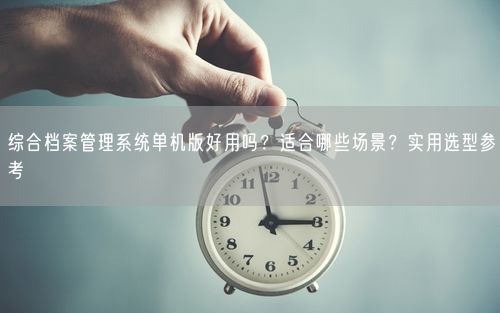 综合档案管理系统单机版好用吗？适合哪些场景？实用选型参考